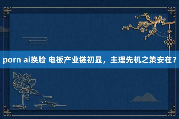 porn ai换脸 电板产业链初显，主理先机之策安在？