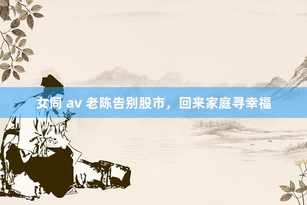 女同 av 老陈告别股市，回来家庭寻幸福