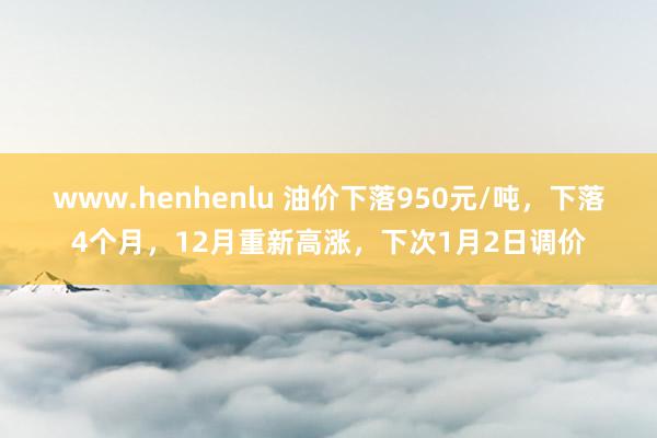 www.henhenlu 油价下落950元/吨，下落4个月，12月重新高涨，下次1月2日调价