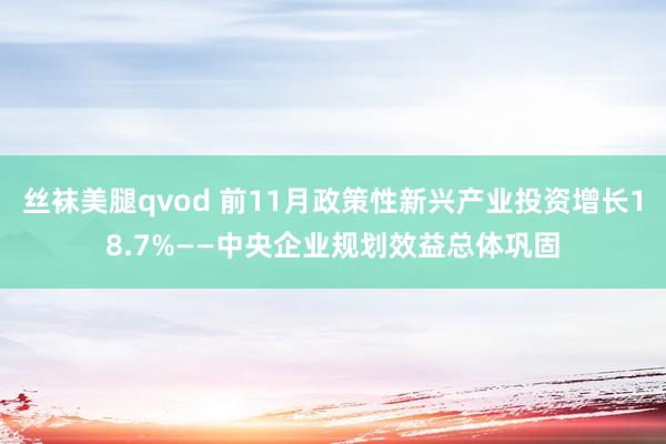 丝袜美腿qvod 前11月政策性新兴产业投资增长18.7%——中央企业规划效益总体巩固
