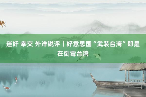 迷奸 拳交 外洋锐评丨好意思国“武装台湾”即是在倒霉台湾