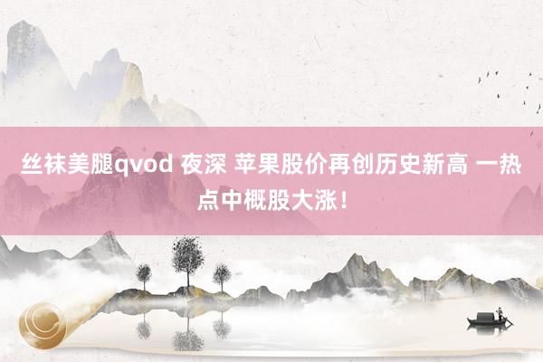 丝袜美腿qvod 夜深 苹果股价再创历史新高 一热点中概股大涨！