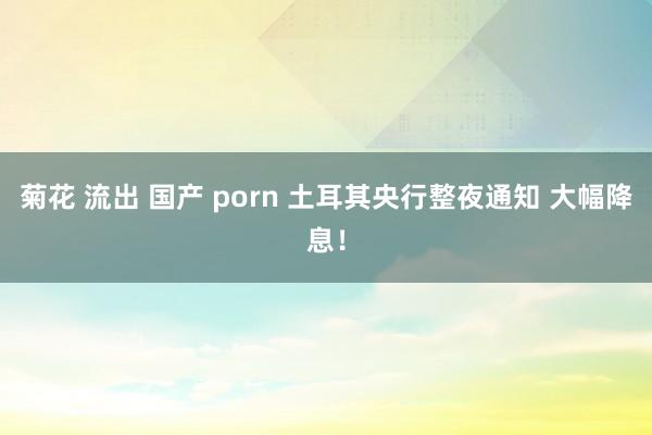 菊花 流出 国产 porn 土耳其央行整夜通知 大幅降息！