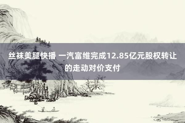 丝袜美腿快播 一汽富维完成12.85亿元股权转让的走动对价支付