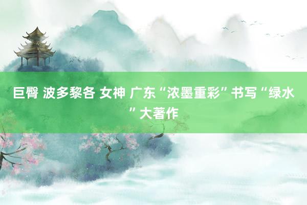 巨臀 波多黎各 女神 广东“浓墨重彩”书写“绿水”大著作