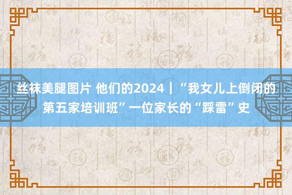 丝袜美腿图片 他们的2024｜“我女儿上倒闭的第五家培训班”一位家长的“踩雷”史