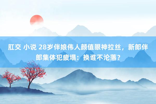 肛交 小说 28岁伴娘伟人颜值眼神拉丝，新郎伴郎集体犯疲塌：换谁不沦落？