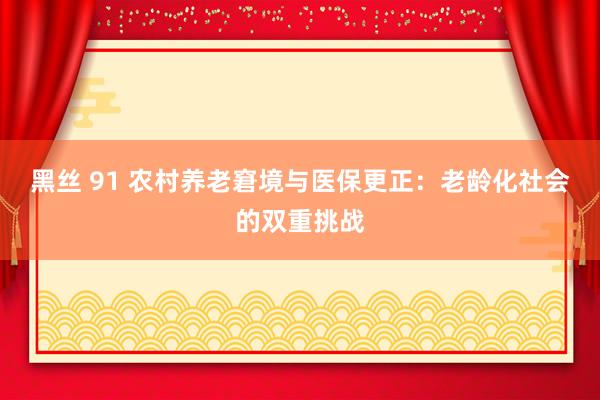 黑丝 91 农村养老窘境与医保更正：老龄化社会的双重挑战