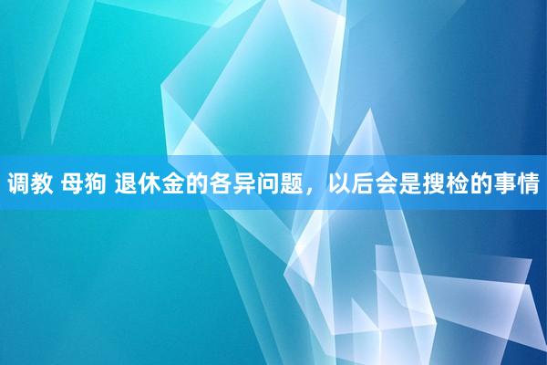 调教 母狗 退休金的各异问题，以后会是搜检的事情