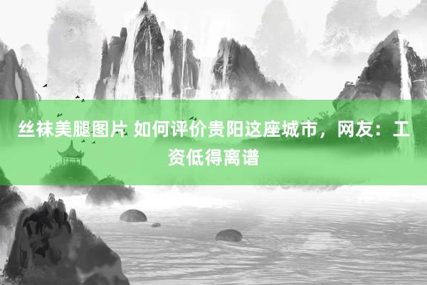 丝袜美腿图片 如何评价贵阳这座城市，网友：工资低得离谱
