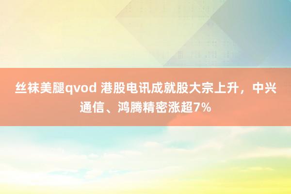 丝袜美腿qvod 港股电讯成就股大宗上升，中兴通信、鸿腾精密涨超7%