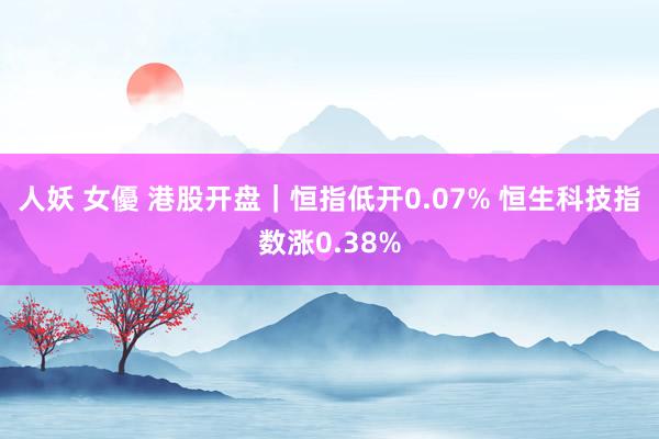 人妖 女優 港股开盘｜恒指低开0.07% 恒生科技指数涨0.38%