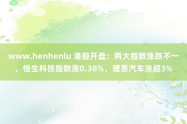 www.henhenlu 港股开盘：两大指数涨跌不一，恒生科技指数涨0.38%，理思汽车涨超3%