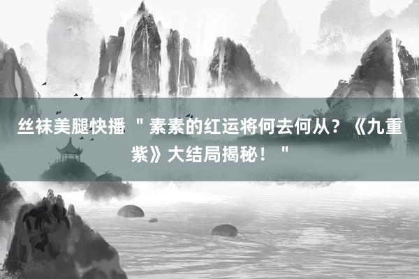 丝袜美腿快播 ＂素素的红运将何去何从？《九重紫》大结局揭秘！＂