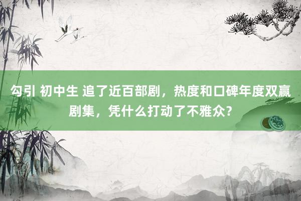 勾引 初中生 追了近百部剧，热度和口碑年度双赢剧集，凭什么打动了不雅众？