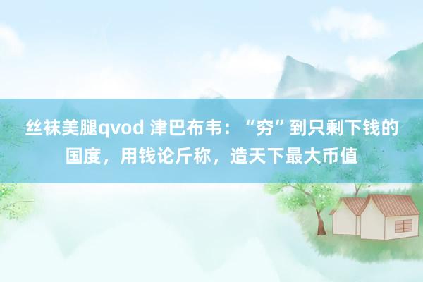 丝袜美腿qvod 津巴布韦：“穷”到只剩下钱的国度，用钱论斤称，造天下最大币值