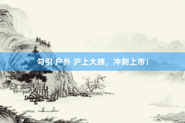 勾引 户外 沪上大姨，冲刺上市！