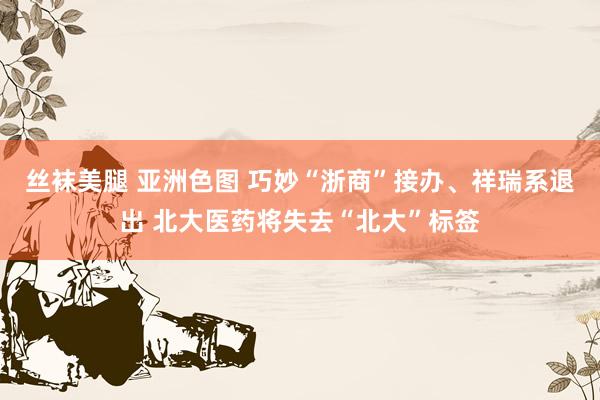 丝袜美腿 亚洲色图 巧妙“浙商”接办、祥瑞系退出 北大医药将失去“北大”标签