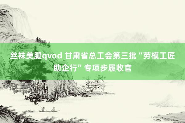 丝袜美腿qvod 甘肃省总工会第三批“劳模工匠助企行”专项步履收官