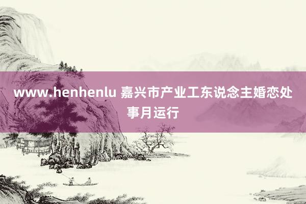 www.henhenlu 嘉兴市产业工东说念主婚恋处事月运行