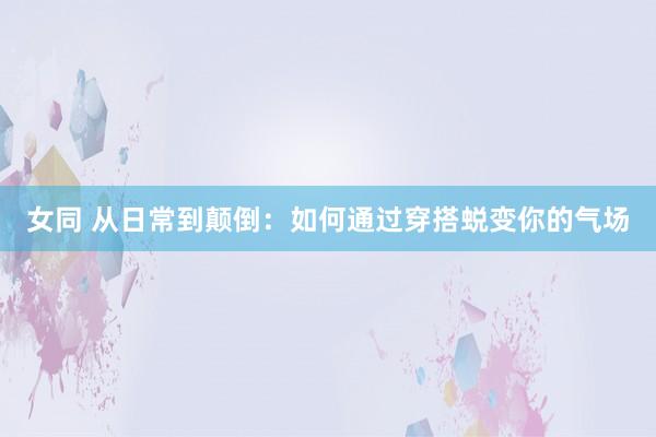 女同 从日常到颠倒：如何通过穿搭蜕变你的气场