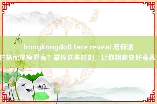 hongkongdoll face reveal 若何通过搭配显瘦显高？掌捏这些时刻，让你粗略变好意思！
