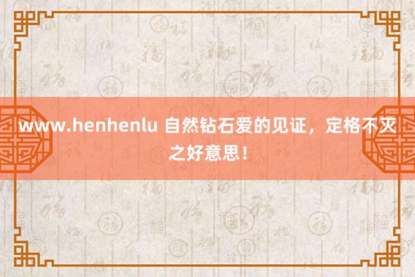 www.henhenlu 自然钻石爱的见证，定格不灭之好意思！
