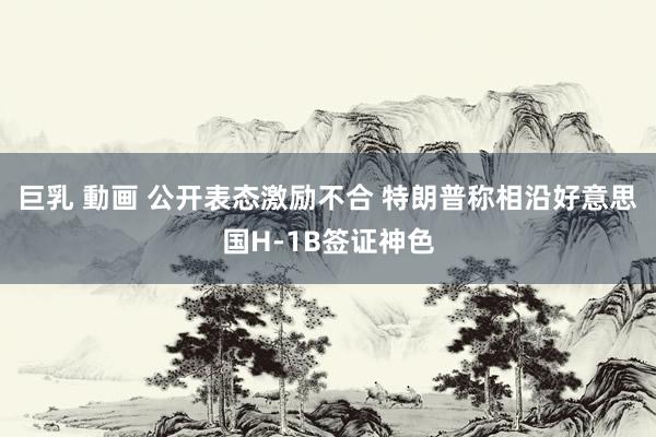 巨乳 動画 公开表态激励不合 特朗普称相沿好意思国H-1B签证神色