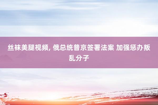丝袜美腿视频， 俄总统普京签署法案 加强惩办叛乱分子