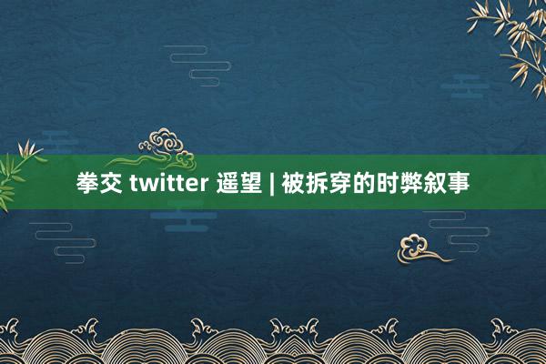 拳交 twitter 遥望 | 被拆穿的时弊叙事