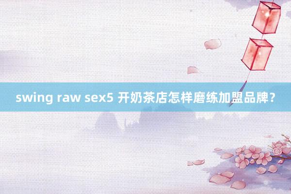 swing raw sex5 开奶茶店怎样磨练加盟品牌？