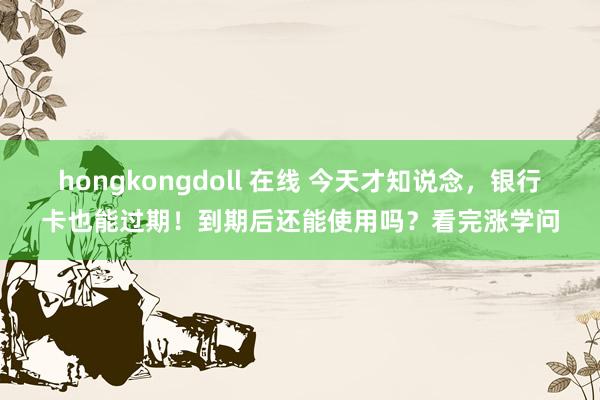 hongkongdoll 在线 今天才知说念，银行卡也能过期！到期后还能使用吗？看完涨学问