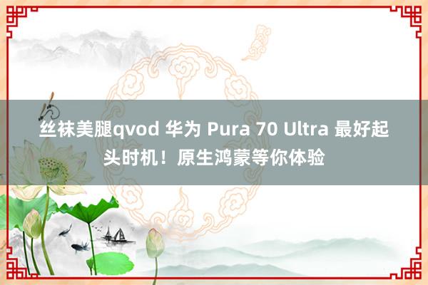 丝袜美腿qvod 华为 Pura 70 Ultra 最好起头时机！原生鸿蒙等你体验