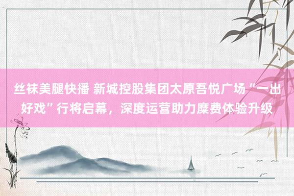 丝袜美腿快播 新城控股集团太原吾悦广场“一出好戏”行将启幕，深度运营助力糜费体验升级