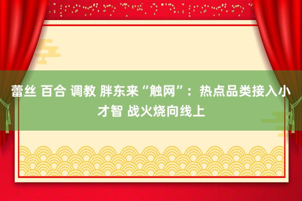 蕾丝 百合 调教 胖东来“触网”：热点品类接入小才智 战火烧向线上