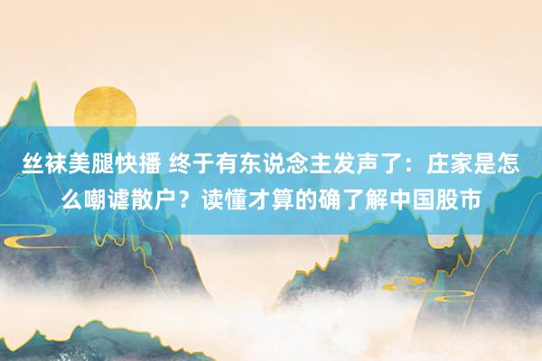 丝袜美腿快播 终于有东说念主发声了：庄家是怎么嘲谑散户？读懂才算的确了解中国股市