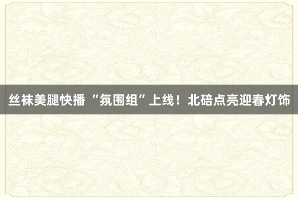 丝袜美腿快播 “氛围组”上线！北碚点亮迎春灯饰