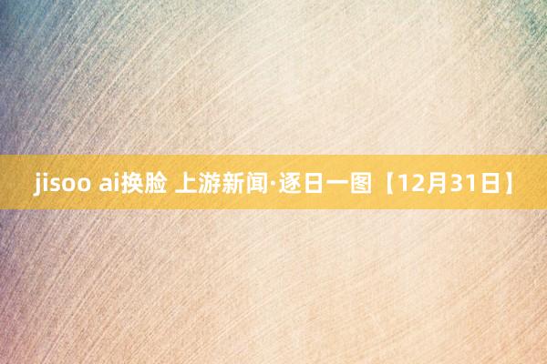 jisoo ai换脸 上游新闻·逐日一图【12月31日】