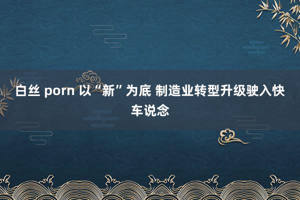 白丝 porn 以“新”为底 制造业转型升级驶入快车说念