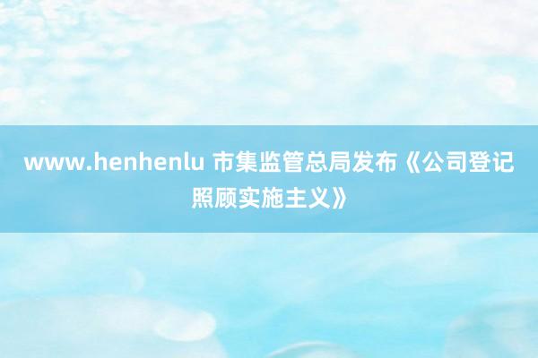www.henhenlu 市集监管总局发布《公司登记照顾实施主义》