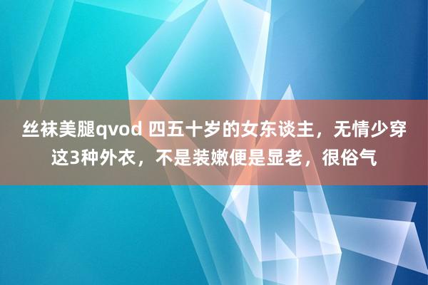 丝袜美腿qvod 四五十岁的女东谈主，无情少穿这3种外衣，不是装嫩便是显老，很俗气