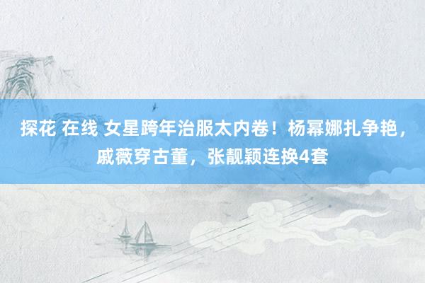 探花 在线 女星跨年治服太内卷！杨幂娜扎争艳，戚薇穿古董，张靓颖连换4套