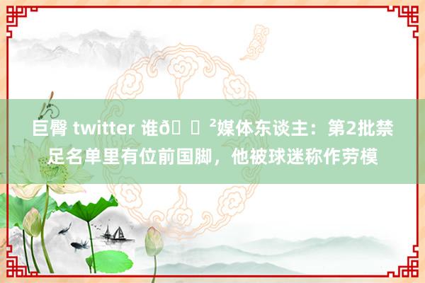 巨臀 twitter 谁😲媒体东谈主：第2批禁足名单里有位前国脚，他被球迷称作劳模