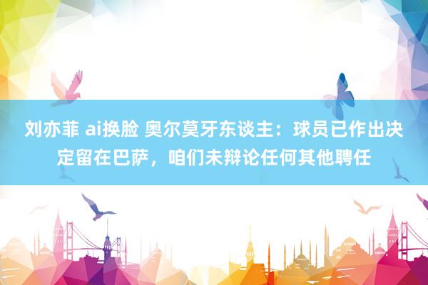 刘亦菲 ai换脸 奥尔莫牙东谈主：球员已作出决定留在巴萨，咱们未辩论任何其他聘任