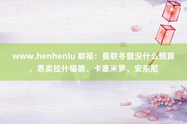www.henhenlu 邮报：曼联冬窗没什么预算，思卖拉什福德、卡塞米罗、安东尼