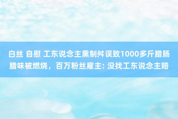 白丝 自慰 工东说念主熏制舛误致1000多斤腊肠腊味被燃烧，百万粉丝雇主: 没找工东说念主赔