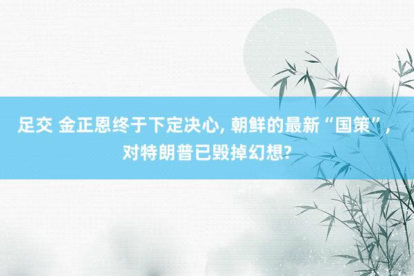 足交 金正恩终于下定决心， 朝鲜的最新“国策”， 对特朗普已毁掉幻想?