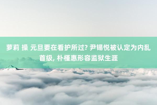 萝莉 操 元旦要在看护所过? 尹锡悦被认定为内乱首级， 朴槿惠形容监狱生涯