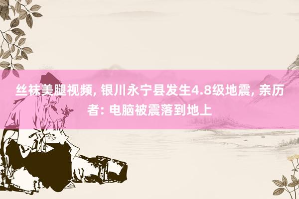 丝袜美腿视频， 银川永宁县发生4.8级地震， 亲历者: 电脑被震落到地上