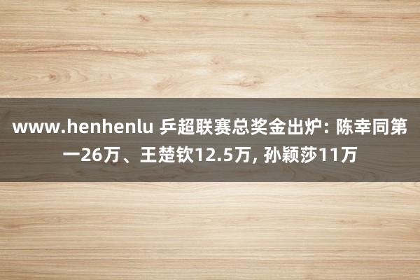 www.henhenlu 乒超联赛总奖金出炉: 陈幸同第一26万、王楚钦12.5万， 孙颖莎11万